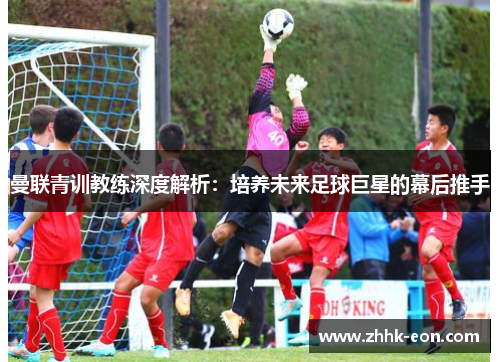 曼联青训教练深度解析:培养未来足球巨星的幕后推手 曼联青训教练深度解析:培养未来足球巨星的幕后推手