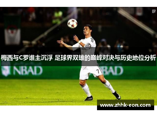 梅西与C罗谁主沉浮 足球界双雄的巅峰对决与历史地位分析 梅西与C罗谁主沉浮 足球界双雄的巅峰对决与历史地位分析
