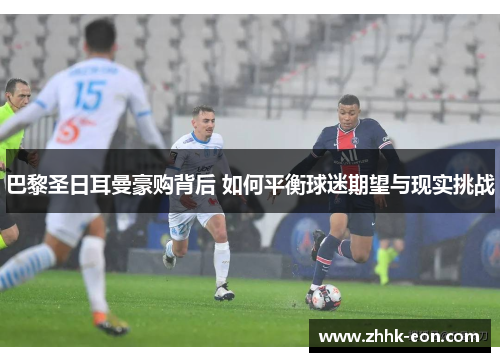 巴黎圣日耳曼豪购背后 如何平衡球迷期望与现实挑战 巴黎圣日耳曼豪购背后 如何平衡球迷期望与现实挑战