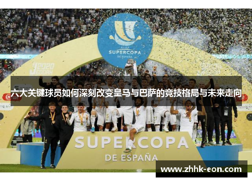 六大关键球员如何深刻改变皇马与巴萨的竞技格局与未来走向 六大关键球员如何深刻改变皇马与巴萨的竞技格局与未来走向