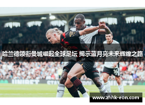 哈兰德领衔曼城崛起全球足坛 揭示蓝月亮未来辉煌之路 哈兰德领衔曼城崛起全球足坛 揭示蓝月亮未来辉煌之路