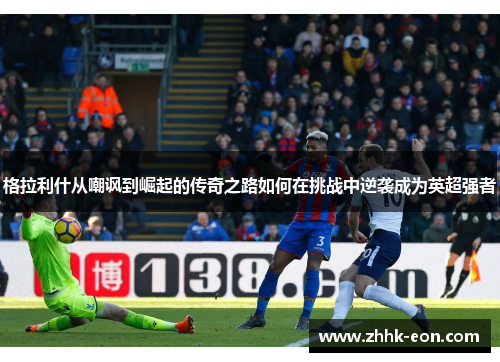 格拉利什从嘲讽到崛起的传奇之路如何在挑战中逆袭成为英超强者 格拉利什从嘲讽到崛起的传奇之路如何在挑战中逆袭成为英超强者