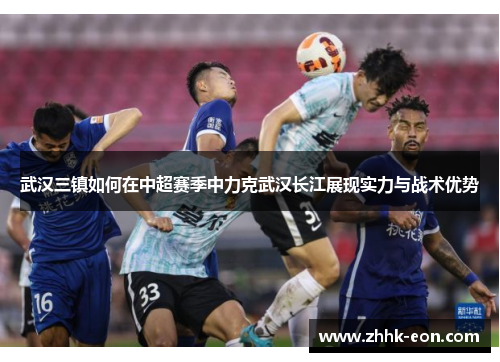 武汉三镇如何在中超赛季中力克武汉长江展现实力与战术优势 武汉三镇如何在中超赛季中力克武汉长江展现实力与战术优势