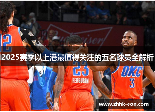 2025赛季以上港最值得关注的五名球员全解析 2025赛季以上港最值得关注的五名球员全解析