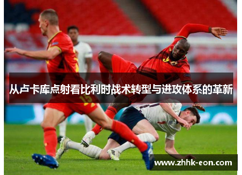 从卢卡库点射看比利时战术转型与进攻体系的革新 从卢卡库点射看比利时战术转型与进攻体系的革新