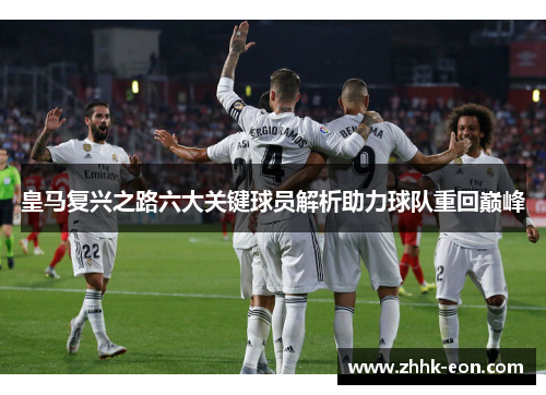 皇马复兴之路六大关键球员解析助力球队重回巅峰 皇马复兴之路六大关键球员解析助力球队重回巅峰