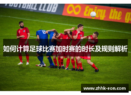 如何计算足球比赛加时赛的时长及规则解析 如何计算足球比赛加时赛的时长及规则解析