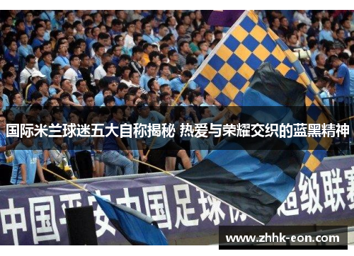 国际米兰球迷五大自称揭秘 热爱与荣耀交织的蓝黑精神 国际米兰球迷五大自称揭秘 热爱与荣耀交织的蓝黑精神