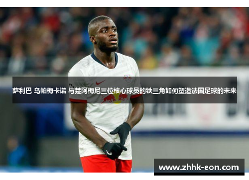 萨利巴 乌帕梅卡诺 与楚阿梅尼三位核心球员的铁三角如何塑造法国足球的未来 萨利巴 乌帕梅卡诺 与楚阿梅尼三位核心球员的铁三角如何塑造法国足球的未来