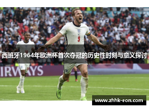 西班牙1964年欧洲杯首次夺冠的历史性时刻与意义探讨 西班牙1964年欧洲杯首次夺冠的历史性时刻与意义探讨