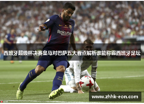 西班牙超级杯决赛皇马对巴萨五大看点解析谁能称霸西班牙足坛 西班牙超级杯决赛皇马对巴萨五大看点解析谁能称霸西班牙足坛