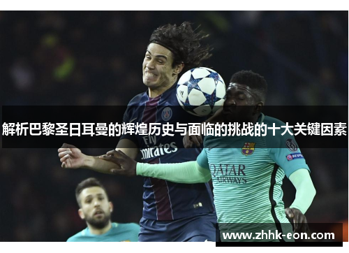 解析巴黎圣日耳曼的辉煌历史与面临的挑战的十大关键因素 解析巴黎圣日耳曼的辉煌历史与面临的挑战的十大关键因素