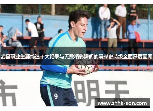 武磊职业生涯缔造十大纪录与无数精彩瞬间的震撼史诗级全面深度回顾 武磊职业生涯缔造十大纪录与无数精彩瞬间的震撼史诗级全面深度回顾