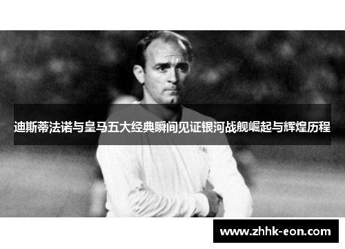 迪斯蒂法诺与皇马五大经典瞬间见证银河战舰崛起与辉煌历程